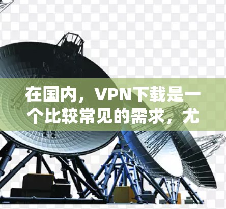在国内，VPN下载是一个比较常见的需求，尤其是随着网络的发展，更多的用户开始尝试使用VPN来增强网络的安全性和稳定性。以下是一些在国内常见的VPN下载推荐