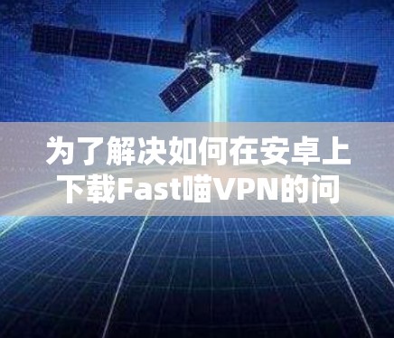 为了解决如何在安卓上下载Fast喵VPN的问题，以下是详细的步骤指南