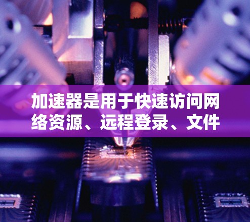 加速器是用于快速访问网络资源、远程登录、文件传输等的工具。如果您需要在海外使用加速器或加速服务器，以下是一些相关建议和信息