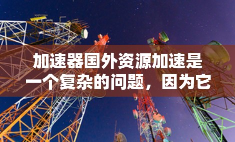 加速器国外资源加速是一个复杂的问题,因为它涉及多个因素,包括资源、时间、成本、需求和法律等。以下是一些常见的加速方式,供你参考 加速器国外资源加速是一个复杂的问题,因为它涉及多个因素,包括资源、时间、成本、需求和法律等。以下是一些常见的加速方式,供你参考