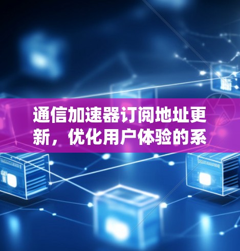 通信加速器订阅地址更新，优化用户体验的系统性解决方案