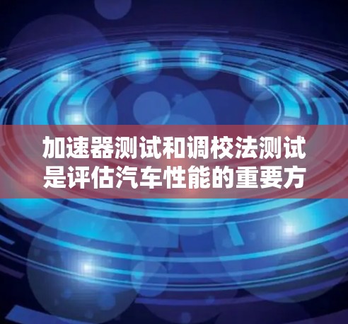 加速器测试和调校法测试是评估汽车性能的重要方法，涉及多个因素和步骤。以下是对这两个概念的详细总结和分析