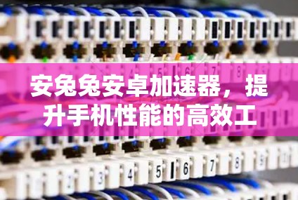 安兔兔安卓加速器，提升手机性能的高效工具