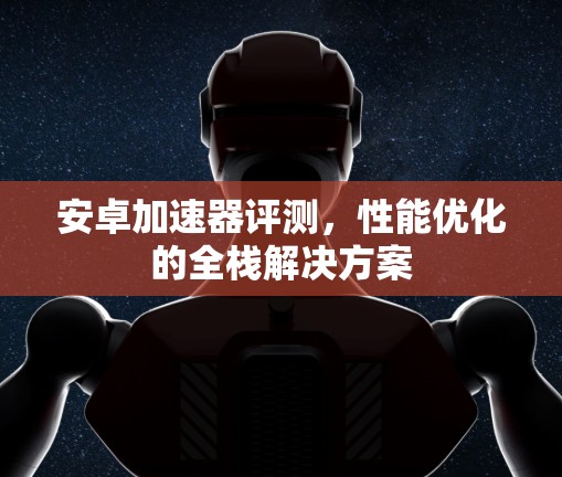 安卓加速器评测，性能优化的全栈解决方案