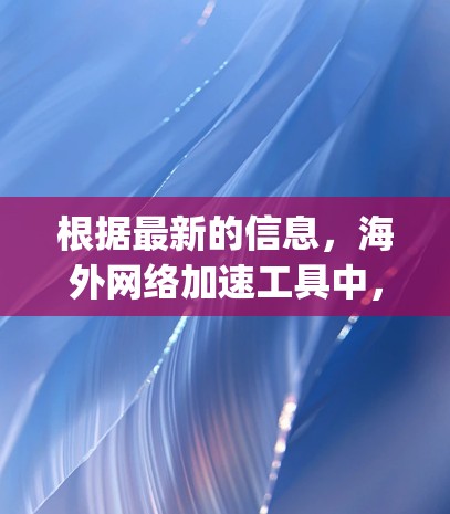 根据最新的信息，海外网络加速工具中，Google Chrome Extension 是比较受欢迎的选择。以下是其最近版本的信息