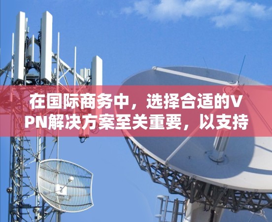在国际商务中，选择合适的VPN解决方案至关重要，以支持与外国客户和合作伙伴进行在线交易。以下是一些综合考虑的因素和建议