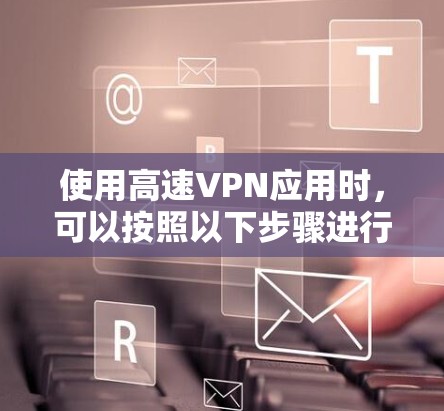 使用高速VPN应用时，可以按照以下步骤进行评估和选择