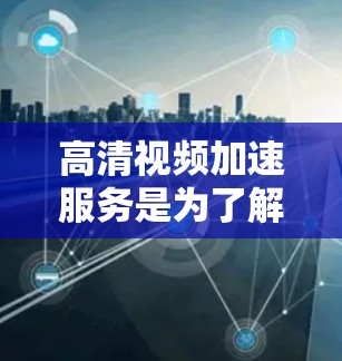 高清视频加速服务是为了解决视频质量提升和下载速度优化而开发的工具。以下是对高清视频加速服务的详细总结