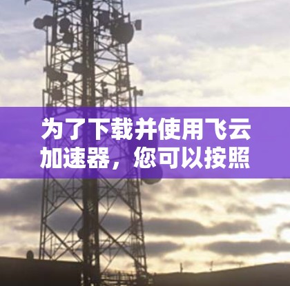 为了下载并使用飞云加速器，您可以按照以下步骤进行